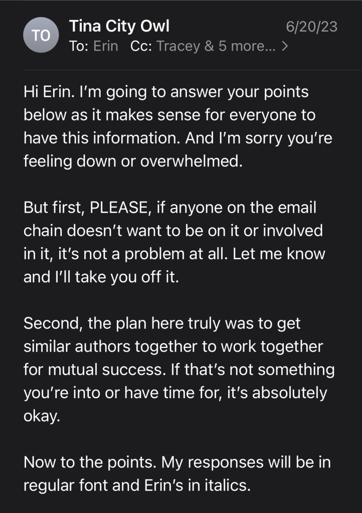 Hi Erin. I’m going to answer your points below as it makes sense for everyone to have this information. And I’m sorry you’re feeling down or overwhelmed.

But first, PLEASE, if anyone on the email chain doesn’t want to be on it or involved in it, it’s not a problem at all. Let me know and I’ll take you off it.

Second, the plan here truly was to get similar authors together to work together for mutual success. If that’s not something you’re into or have time for, it’s absolutely okay.

Now to the points. My responses will be in regular font and Erin’s in italics.