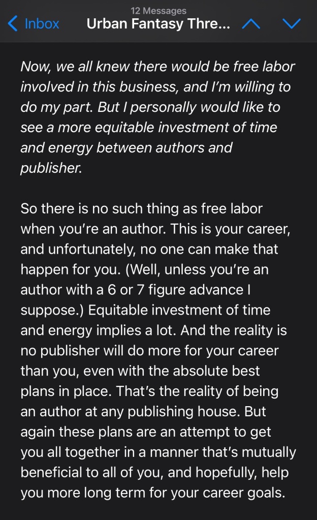 Now, we all knew there would be free labor involved in this business, and I’m willing to do my part. But I personally would like to see a more equitable investment of time and energy between authors and publisher.

So there is no such thing as free labor when you’re an author. This is your career, and unfortunately, no one can make that happen for you. (Well, unless you’re an author with a 6 or 7 figure advance I suppose.) Equitable investment of time and energy implies a lot. And the reality is no publisher will do more for your career than you, even with the absolute best plans in place. That’s the reality of being an author at any publishing house. But again these plans are an attempt to get you all together in a manner that’s mutually beneficial to all of you, and hopefully, help you more long term for your career goals. 