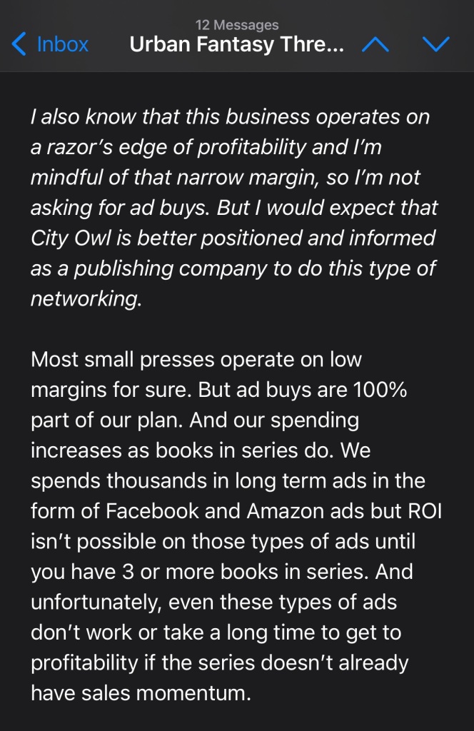 I also know that this business operates on a razor’s edge of profitability and I’m mindful of that narrow margin, so I’m not asking for ad buys. But I would expect that City Owl is better positioned and informed as a publishing company to do this type of networking.

Most small presses operate on low margins for sure. But ad buys are 100% part of our plan. And our spending increases as books in series do. We spends thousands in long term ads in the form of Facebook and Amazon ads but ROI isn’t possible on those types of ads until you have 3 or more books in series. And unfortunately, even these types of ads don’t work or take a long time to get to profitability if the series doesn’t already have sales momentum.