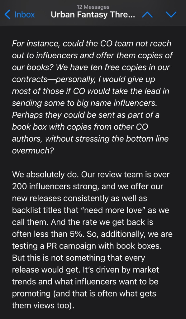 For instance, could the CO team not reach out to influencers and offer them copies of our books? We have ten free copies in our contracts—personally, I would give up most of those if CO would take the lead in sending some to big name influencers. Perhaps they could be sent as part of a book box with copies from other CO authors, without stressing the bottom line overmuch?

We absolutely do. Our review team is over 200 influencers strong, and we offer our new releases consistently as well as backlist titles that “need more love” as we call them. And the rate we get back is often less than 5%. So, additionally, we are testing a PR campaign with book boxes. But this is not something that every release would get. It’s driven by market trends and what influencers want to be promoting (and that is often what gets them views too). 