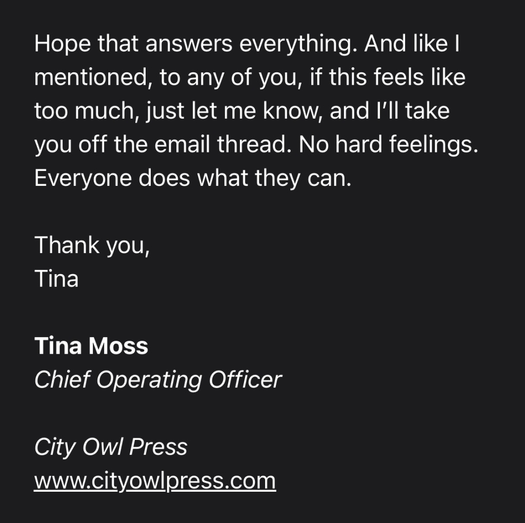 Hope that answers everything. And like I mentioned, to any of you, if this feels like too much, just let me know, and I’ll take you off the email thread. No hard feelings. Everyone does what they can. 

Thank you,
Tina

Tina Moss
Chief Operating Officer

City Owl Press
www.cityowlpress.com