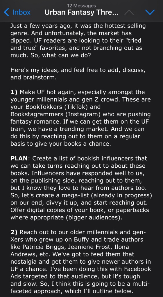 Just a few years ago, it was the hottest selling genre. And unfortunately, the market has dipped. UF readers are looking to their "tried and true" favorites, and not branching out as much. So, what can we do?

Here's my ideas, and feel free to add, discuss, and brainstorm.

1) Make UF hot again, especially amongst the younger millennials and gen Z crowd. These are your BookTokkers (TikTok) and Bookstagrammers (Instagram) who are pushing fantasy romance. If we can get them on the UF train, we have a trending market. And we can do this by reaching out to them on a regular basis to give your books a chance.

PLAN: Create a list of bookish influencers that we can take turns reaching out to about these books. Influencers have responded well to us, on the publishing side, reaching out to them, but I know they love to hear from authors too. So, let's create a mega-list (already in progress) on our end, divvy it up, and start reaching out. Offer digital copies of your book, or paperbacks where appropriate (bigger audiences).

2) Reach out to our older millennials and gen-Xers who grew up on Buffy and trade authors like Patricia Briggs, Jeaniene Frost, Ilona Andrews, etc. We've got to feed them that nostalgia and get them to give newer authors in UF a chance. I've been doing this with Facebook Ads targeted to that audience, but it's tough and slow. So, I think this is going to be a multi-faceted approach, which I'll outline below.
